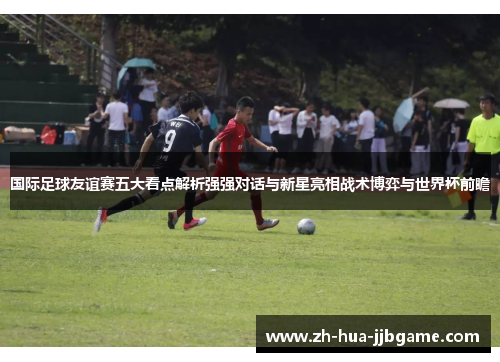 国际足球友谊赛五大看点解析强强对话与新星亮相战术博弈与世界杯前瞻 国际足球友谊赛五大看点解析强强对话与新星亮相战术博弈与世界杯前瞻