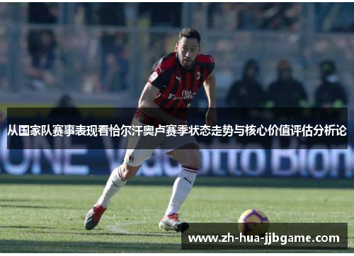 从国家队赛事表现看恰尔汗奥卢赛季状态走势与核心价值评估分析论