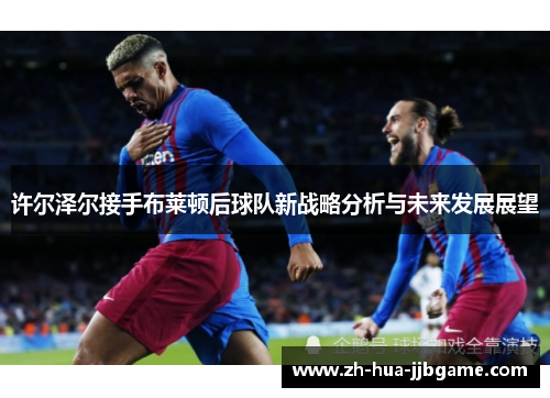 许尔泽尔接手布莱顿后球队新战略分析与未来发展展望 许尔泽尔接手布莱顿后球队新战略分析与未来发展展望