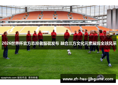 2026世界杯官方志愿者服装发布 融合三方文化元素展现全球风采 2026世界杯官方志愿者服装发布 融合三方文化元素展现全球风采